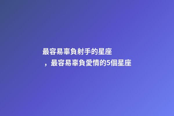 最容易辜負射手的星座，最容易辜負愛情的5個星座